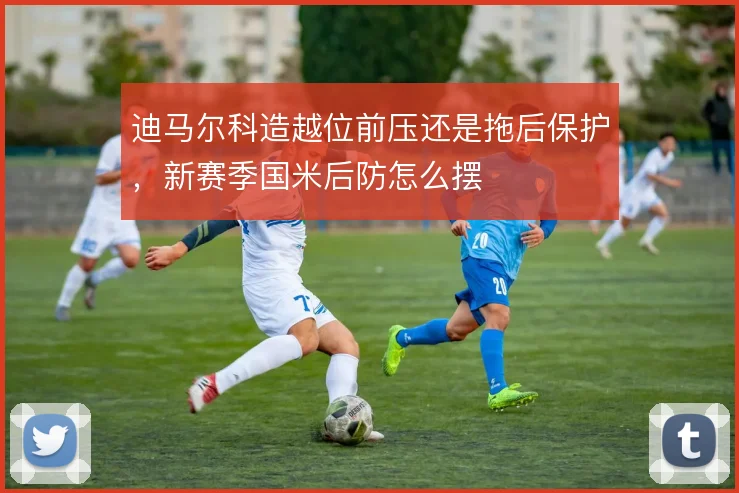 迪马尔科造越位前压还是拖后保护,新赛季国米后防怎么摆