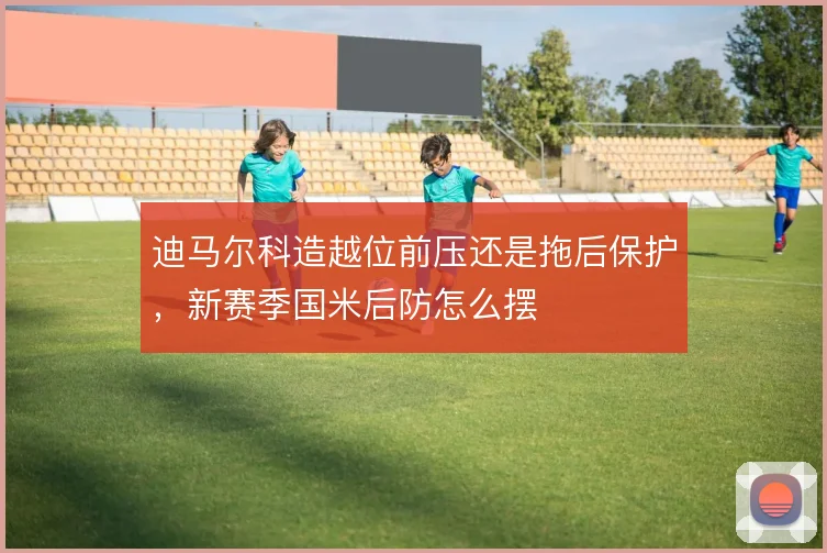 迪马尔科造越位前压还是拖后保护，新赛季国米后防怎么摆