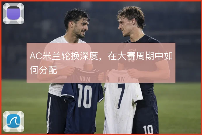 AC米兰轮换深度,在大赛周期中如何分配
