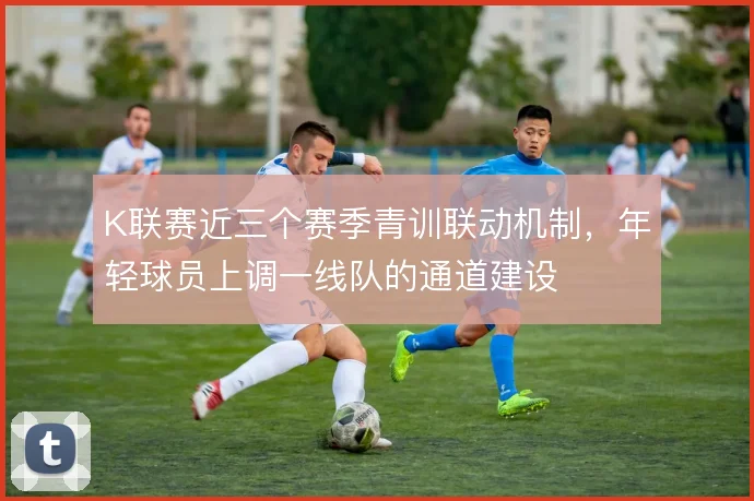 K联赛近三个赛季青训联动机制,年轻球员上调一线队的通道建设