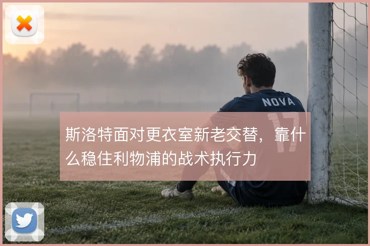 斯洛特面对更衣室新老交替，靠什么稳住利物浦的战术执行力