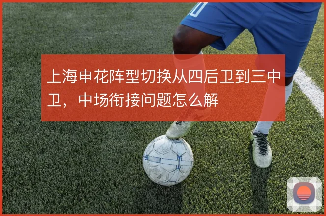 上海申花阵型切换从四后卫到三中卫，中场衔接问题怎么解