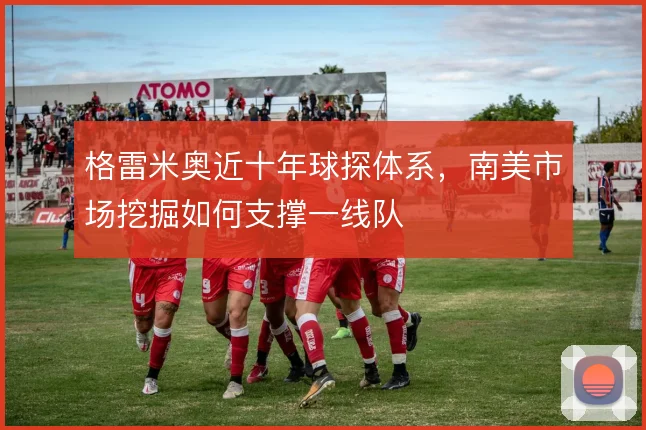 格雷米奥近十年球探体系，南美市场挖掘如何支撑一线队