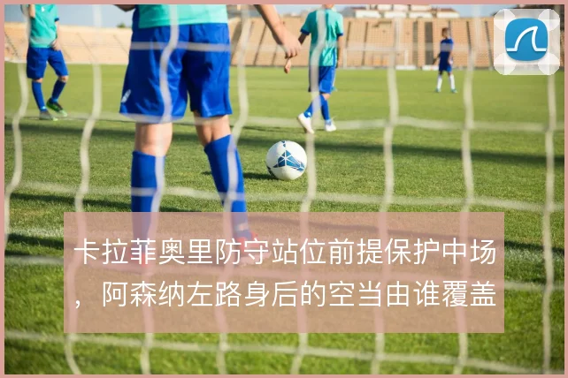 卡拉菲奥里防守站位前提保护中场,阿森纳左路身后的空当由谁覆盖